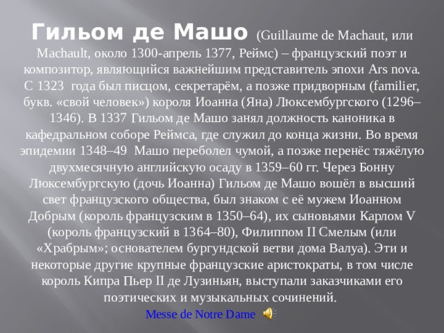 Гильом де Машо (Guillaume de Machaut, или Machault, около 1300-апрель 1377, Реймс) – французский поэт и композитор, являющийся важнейшим представитель эпохи Ars nova. С 1323  года был писцом, секретарём, а позже придворным (familier, букв. «свой человек») короля Иоанна (Яна) Люксембургского (1296–1346). В 1337 Гильом де Машо занял должность каноника в кафедральном соборе Реймса, где служил до конца жизни. Во время эпидемии 1348–49  Машо переболел чумой, а позже перенёс тяжёлую двухмесячную английскую осаду в 1359–60 гг. Через Бонну Люксембургскую (дочь Иоанна) Гильом де Машо вошёл в высший свет французского общества, был знаком с её мужем Иоанном Добрым (король французским в 1350–64), их сыновьями Карлом V (король французский в 1364–80), Филиппом II Смелым (или «Храбрым»; основателем бургундской ветви дома Валуа). Эти и некоторые другие крупные французские аристократы, в том числе король Кипра Пьер II де Лузиньян, выступали заказчиками его поэтических и музыкальных сочинений. Messe de Notre Dame 