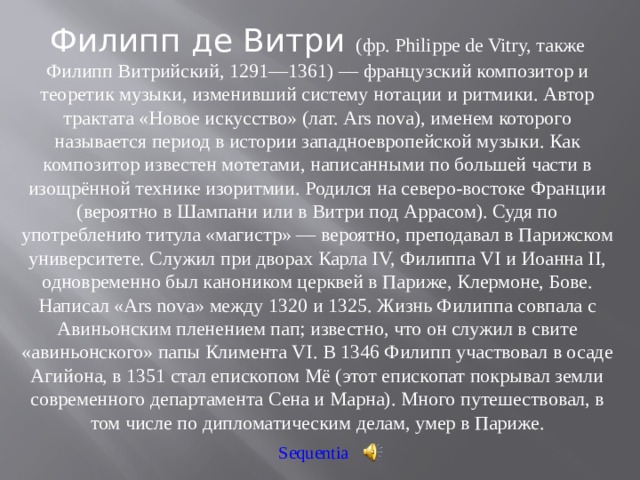 Филипп де Витри (фр. Philippe de Vitry, также Филипп Витрийский, 1291—1361) — французский композитор и теоретик музыки, изменивший систему нотации и ритмики. Автор трактата «Новое искусство» (лат. Ars nova), именем которого называется период в истории западноевропейской музыки. Как композитор известен мотетами, написанными по большей части в изощрённой технике изоритмии. Родился на северо-востоке Франции (вероятно в Шампани или в Витри под Аррасом). Судя по употреблению титула «магистр» — вероятно, преподавал в Парижском университете. Служил при дворах Карла IV, Филиппа VI и Иоанна II, одновременно был каноником церквей в Париже, Клермоне, Бове. Написал «Ars nova» между 1320 и 1325. Жизнь Филиппа совпала с Авиньонским пленением пап; известно, что он служил в свите «авиньонского» папы Климента VI. В 1346 Филипп участвовал в осаде Агийона, в 1351 стал епископом Мё (этот епископат покрывал земли современного департамента Сена и Марна). Много путешествовал, в том числе по дипломатическим делам, умер в Париже. Sequentia 