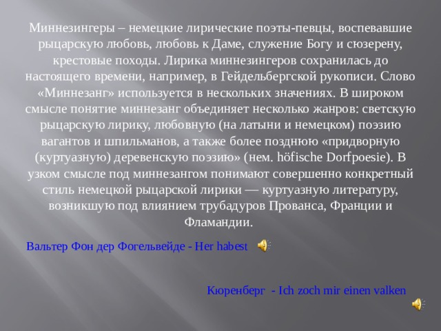 Миннезингеры – немецкие лирические поэты-певцы, воспевавшие рыцарскую любовь, любовь к Даме, служение Богу и сюзерену, крестовые походы. Лирика миннезингеров сохранилась до настоящего времени, например, в Гейдельбергской рукописи. Слово «Миннезанг» используется в нескольких значениях. В широком смысле понятие миннезанг объединяет несколько жанров: светскую рыцарскую лирику, любовную (на латыни и немецком) поэзию вагантов и шпильманов, а также более позднюю «придворную (куртуазную) деревенскую поэзию» (нем. höfische Dorfpoesie). В узком смысле под миннезангом понимают совершенно конкретный стиль немецкой рыцарской лирики — куртуазную литературу, возникшую под влиянием трубадуров Прованса, Франции и Фламандии. Вальтер Фон дер Фогельвейде - Her habest Кюренберг  - Ich zoch mir einen valken 