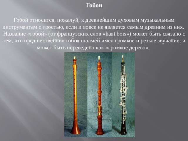 Гобои Гобой относится, пожалуй, к древнейшим духовым музыкальным инструментам с тростью, если и вовсе не является самым древним из них. Название «гобой» (от французских слов «haut bois») может быть связано с тем, что предшественник гобоя шалмей имел громкое и резкое звучание, и может быть переведено как «громкое дерево». 