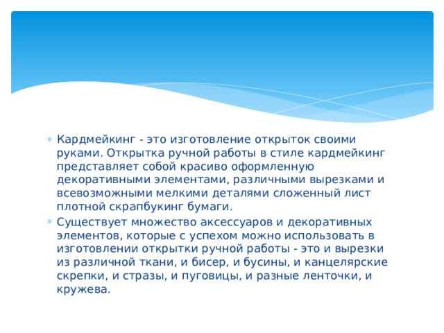 Кардмейкинг - это изготовление открыток своими руками. Открытка ручной работы в стиле кардмейкинг представляет собой красиво оформленную декоративными элементами, различными вырезками и всевозможными мелкими деталями сложенный лист плотной скрапбукинг бумаги. Существует множество аксессуаров и декоративных элементов, которые с успехом можно использовать в изготовлении открытки ручной работы - это и вырезки из различной ткани, и бисер, и бусины, и канцелярские скрепки, и стразы, и пуговицы, и разные ленточки, и кружева. 