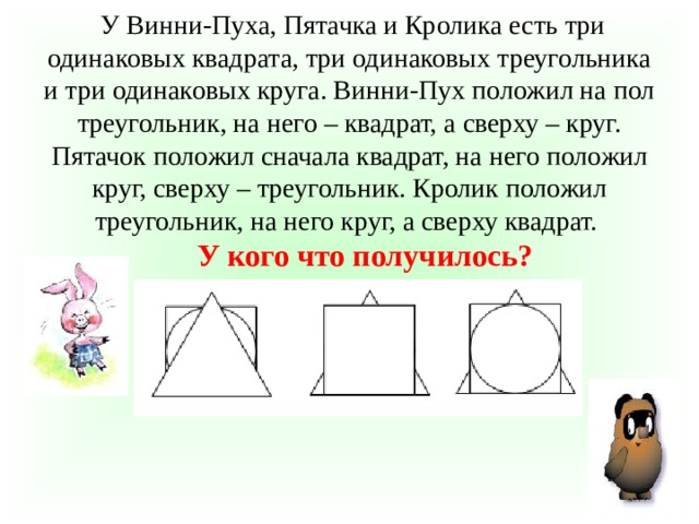 У Винни-Пуха, Пятачка и Кролика есть три одинаковых квадрата, три одинаковых треугольника и три одинаковых круга. Винни-Пух положил на пол треугольник, на него – квадрат, а сверху – круг. Пятачок положил сначала квадрат, на него положил круг, сверху – треугольник. Кролик положил треугольник, на него круг, а сверху квадрат.   У кого что получилось?   