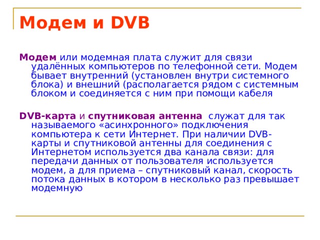 Модем и DVB Модем  или модемная плата служит для связи удалённых компьютеров по телефонной сети. Модем бывает внутренний (установлен внутри системного блока) и внешний (располагается рядом с системным блоком и соединяется с ним при помощи кабеля DVB-карта и спутниковая антенна  служат для так называемого «асинхронного» подключения компьютера к сети Интернет. При наличии DVB-карты и спутниковой антенны для соединения с Интернетом используется два канала связи: для передачи данных от пользователя используется модем, а для приема – спутниковый канал, скорость потока данных в котором в несколько раз превышает модемную 
