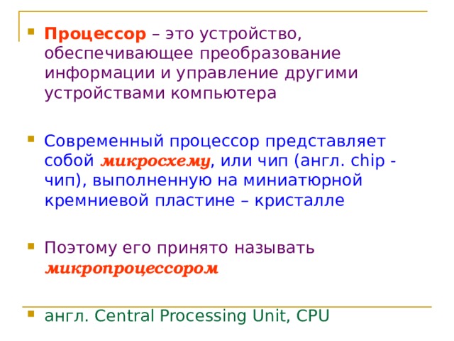Процессор  – это устройство, обеспечивающее преобразование информации и управление другими устройствами компьютера Современный процессор представляет собой  микросхему , или чип (англ. chip - чип), выполненную на миниатюрной кремниевой пластине – кристалле Поэтому его принято называть  микропроцессором  англ. Central Processing Unit, CPU 