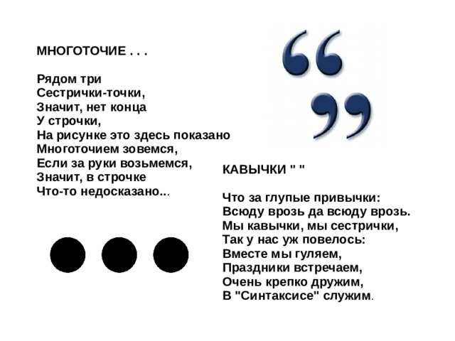 МНОГОТОЧИЕ . . .  Рядом три Сестрички-точки, Значит, нет конца У строчки, На рисунке это здесь показано Многоточием зовемся, Если за руки возьмемся, Значит, в строчке Что-то недосказано.. . КАВЫЧКИ 