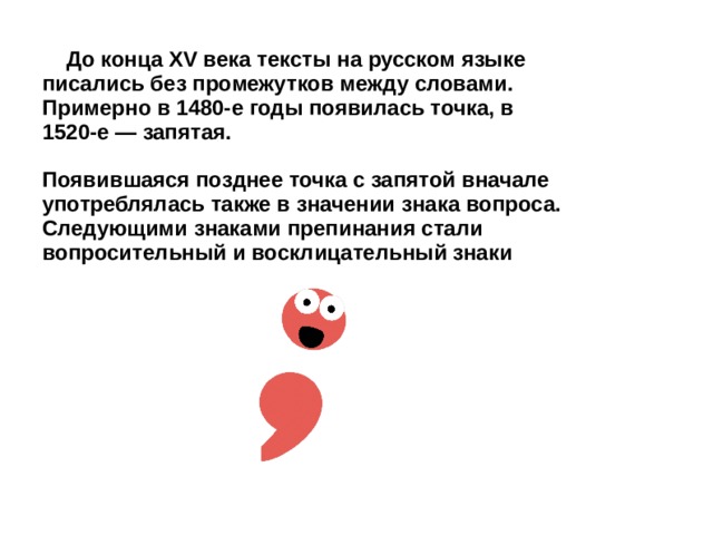  До конца XV века тексты на русском языке писались без промежутков между словами. Примерно в 1480-е годы появилась точка, в 1520-е — запятая.  Появившаяся позднее точка с запятой вначале употреблялась также в значении знака вопроса. Следующими знаками препинания стали вопросительный и восклицательный знаки 