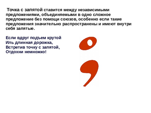  Точка с запятой ставится между независимыми предложениями, объединяемыми в одно сложное предложение без помощи союзов, особенно если такие предложения значительно распространены и имеют внутри себя запятые.  Если вдруг подъем крутой Иль длинная дорожка, Встретив точку с запятой, Отдохни немножко! 