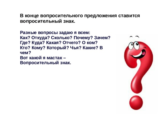 В конце вопросительного предложения ставится вопросительный знак. Разные вопросы задаю я всем: Как? Откуда? Сколько? Почему? Зачем? Где? Куда? Какая? Отчего? О ком? Кто? Кому? Который? Чья? Какие? В чем? Вот какой я мастак – Вопросительный знак. 
