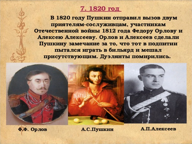 7. 1820 год  В 1820 году Пушкин отправил вызов двум приятелям-сослуживцам, участникам Отечественной войны 1812 года Федору Орлову и Алексею Алексееву. Орлов и Алексеев сделали Пушкину замечание за то, что тот в подпитии пытался играть в бильярд и мешал присутствующим. Дуэлянты помирились. А.П.Алексеев   Ф.Ф. Орлов А.С.Пушкин 