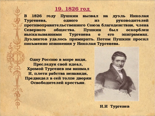 19. 1826 год В 1826 году Пушкин вызвал на дуэль Николая Тургенева, одного из руководителей противоправительственного Союза благоденствия, члена Северного общества. Пушкин был оскорблен высказываниями Тургенева о его эпиграммах. Дуэлянтов удалось примирить.  Потом Пушкин просил письменно извинения у Николая Тургенева. Одну Россию в мире видя, Преследуя свой идеал, Хромой Тургенев им внимал И, плети рабства ненавидя, Предвидел в сей толпе дворян Освободителей крестьян . Н.И Тургенев 
