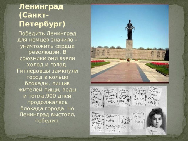 Ленинград  (Санкт-Петербург) Победить Ленинград для немцев значило – уничтожить сердце революции. В союзники они взяли холод и голод. Гитлеровцы замкнули город в кольцо блокады, лишив жителей пищи, воды и тепла.900 дней продолжалась блокада города. Но Ленинград выстоял, победил. 