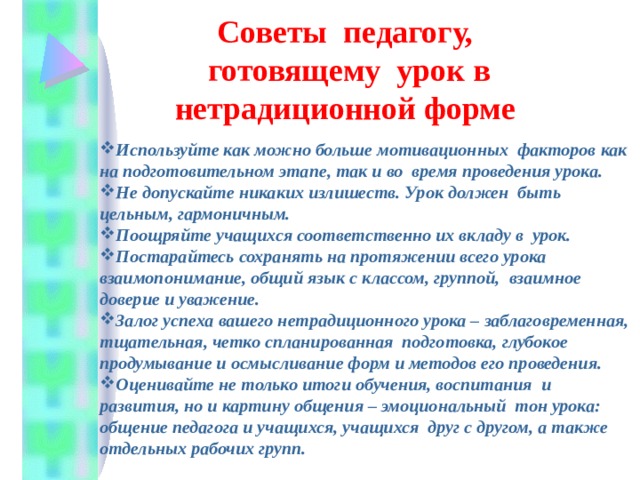 Советы  педагогу,  готовящему  урок в нетрадиционной форме  Используйте как можно больше мотивационных  факторов как на подготовительном этапе, так и во  время проведения урока. Не допускайте никаких излишеств. Урок должен  быть цельным, гармоничным. Поощряйте учащихся соответственно их вкладу в  урок. Постарайтесь сохранять на протяжении всего урока взаимопонимание, общий язык с классом, группой,  взаимное доверие и уважение. Залог успеха вашего нетрадиционного урока – заблаговременная, тщательная, четко спланированная  подготовка, глубокое продумывание и осмысливание форм и методов его проведения. Оценивайте не только итоги обучения, воспитания  и развития, но и картину общения – эмоциональный тон урока: общение педагога и учащихся, учащихся друг с другом, а также отдельных рабочих групп. 