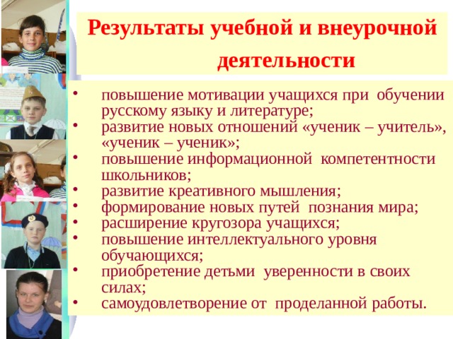 Результаты учебной и внеурочной  деятельности  повышение мотивации учащихся при обучении русскому языку и литературе; развитие новых отношений «ученик – учитель», «ученик – ученик»; повышение информационной компетентности школьников; развитие креативного мышления; формирование новых путей познания мира; расширение кругозора учащихся; повышение интеллектуального уровня обучающихся; приобретение детьми уверенности в своих силах; самоудовлетворение от проделанной работы. 