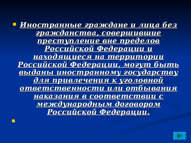 Иностранные граждане и лица без гражданства, совершившие преступление вне пределов Российской Федерации и находящиеся на территории Российской Федерации, могут быть выданы иностранному государству для привлечения к уголовной ответственности или отбывания наказания в соответствии с международным договором Российской Федерации.   