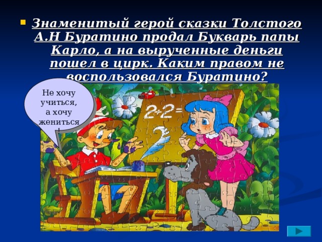 Знаменитый герой сказки Толстого А.Н Буратино продал Букварь папы Карло, а на вырученные деньги пошел в цирк. Каким правом не воспользовался Буратино? Не хочу учиться, а хочу жениться! 