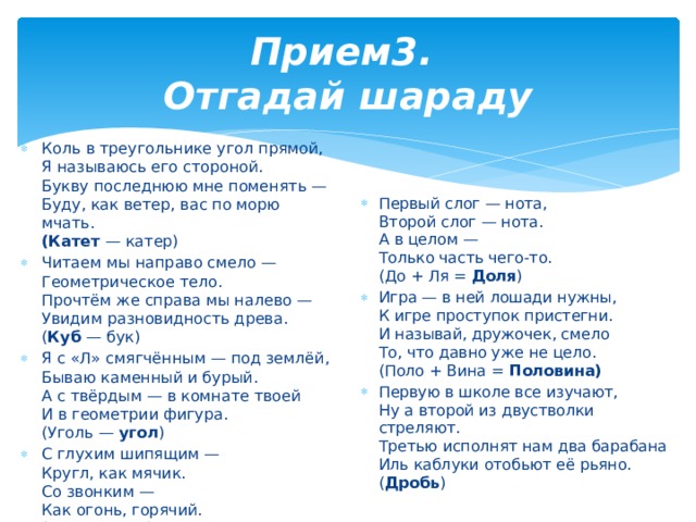 Прием3.  Отгадай шараду Коль в треугольнике угол прямой,  Я называюсь его стороной.  Букву последнюю мне поменять —  Буду, как ветер, вас по морю мчать.  (Катет  — катер) Читаем мы направо смело —  Геометрическое тело.  Прочтём же справа мы налево —  Увидим разновидность древа.  ( Куб  — бук) Я с «Л» смягчённым — под землёй,  Бываю каменный и бурый.  А с твёрдым — в комнате твоей  И в геометрии фигура.  (Уголь — угол ) С глухим шипящим —  Кругл, как мячик.  Со звонким —  Как огонь, горячий.  ( Шар  — жар) Первый слог — нота,  Второй слог — нота.  А в целом —  Только часть чего-то.  (До + Ля = Доля ) Игра — в ней лошади нужны,  К игре проступок пристегни.  И называй, дружочек, смело  То, что давно уже не цело.  (Поло + Вина = Половина) Первую в школе все изучают,  Ну а второй из двустволки стреляют.  Третью исполнят нам два барабана  Иль каблуки отобьют её рьяно.  ( Дробь ) 