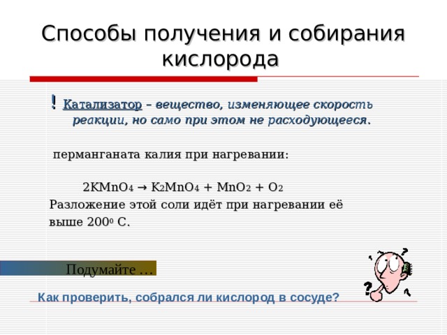 Способы получения и собирания кислорода  ! Катализатор – вещество, изменяющее скорость реакции, но само при этом не расходующееся.  перманганата калия при нагревании:  2 KMnO 4  → K 2 MnO 4 + MnO 2 + O 2 Разложение этой соли идёт при нагревании её выше 200 0 С. Подумайте … Как проверить, собрался ли кислород в сосуде?  