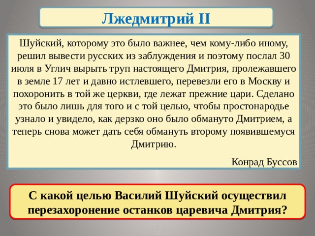 Лжедмитрий II Шуйский, которому это было важнее, чем кому-либо иному, решил вывести русских из заблуждения и поэтому послал 30 июля в Углич вырыть труп настоящего Дмитрия, пролежавшего в земле 17 лет и давно истлевшего, перевезли его в Москву и похоронить в той же церкви, где лежат прежние цари. Сделано это было лишь для того и с той целью, чтобы простонародье узнало и увидело, как дерзко оно было обмануто Дмитрием, а теперь снова может дать себя обмануть второму появившемуся Дмитрию.  Конрад Буссов  С какой целью Василий Шуйский осуществил перезахоронение останков царевича Дмитрия?  