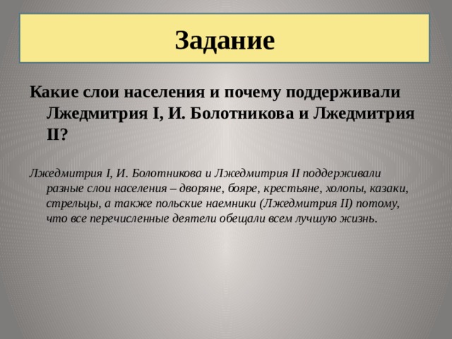 Задание Какие слои населения и почему поддерживали Лжедмитрия I, И. Болотникова и Лжедмитрия II? Лжедмитрия I, И. Болотникова и Лжедмитрия II поддерживали разные слои населения – дворяне, бояре, крестьяне, холопы, казаки, стрельцы, а также польские наемники (Лжедмитрия II) потому, что все перечисленные деятели обещали всем лучшую жизнь. 