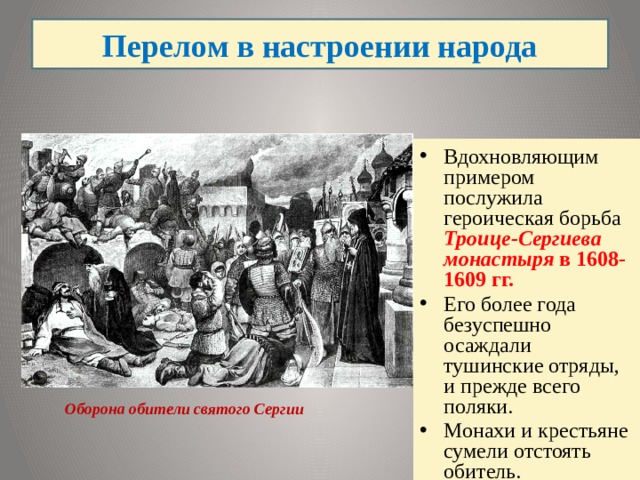 Перелом в настроении народа Вдохновляющим примером послужила героическая борьба Троице-Сергиева монастыря в 1608-1609 гг. Его более года безуспешно осаждали тушинские отряды, и прежде всего поляки. Монахи и крестьяне сумели отстоять обитель. Оборона обители святого Сергии  