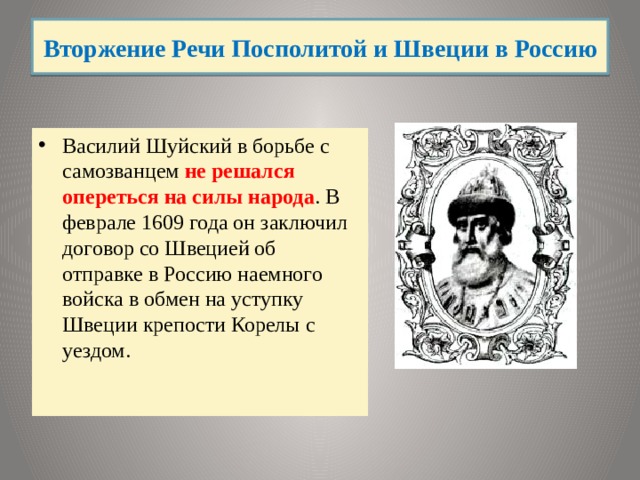 Вторжение Речи Посполитой и Швеции в Россию Василий Шуйский в борьбе с самозванцем не решался опереться на силы народа . В феврале 1609 года он заключил договор со Швецией об отправке в Россию наемного войска в обмен на уступку Швеции крепости Корелы с уездом. 