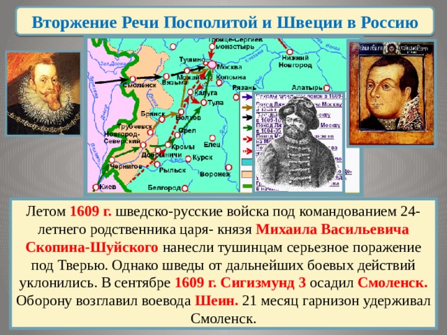 Вторжение Речи Посполитой и Швеции в Россию Летом 1609 г. шведско-русские войска под командованием 24-летнего родственника царя- князя Михаила Васильевича Скопина-Шуйского нанесли тушинцам серьезное поражение под Тверью. Однако шведы от дальнейших боевых действий уклонились. В сентябре 1609 г. Сигизмунд 3 осадил Смоленск. Оборону возглавил воевода Шеин. 21 месяц гарнизон удерживал Смоленск. 
