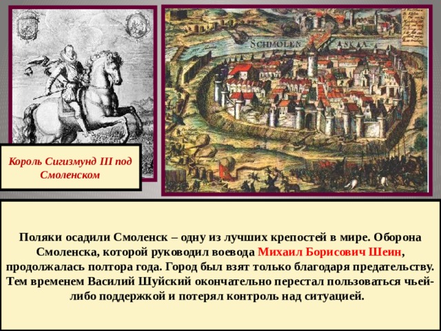 Король Сигизмунд III под Смоленском Поляки осадили Смоленск – одну из лучших крепостей в мире. Оборона Смоленска, которой руководил воевода Михаил Борисович Шеин , продолжалась полтора года. Город был взят только благодаря предательству. Тем временем Василий Шуйский окончательно перестал пользоваться чьей-либо поддержкой и потерял контроль над ситуацией. 