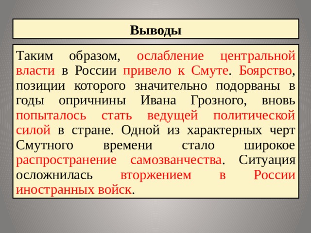 Выводы Таким образом, ослабление центральной власти в России привело к Смуте . Боярство , позиции которого значительно подорваны в годы опричнины Ивана Грозного, вновь попыталось стать ведущей политической силой в стране. Одной из характерных черт Смутного времени стало широкое распространение самозванчества . Ситуация осложнилась вторжением в России иностранных войск . 