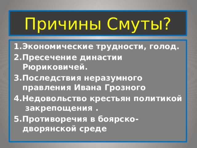 Причины Смуты? 1.Экономические трудности, голод. 2.Пресечение династии Рюриковичей. 3.Последствия неразумного правления Ивана Грозного 4.Недовольство крестьян политикой закрепощения . 5.Противоречия в боярско-дворянской среде 