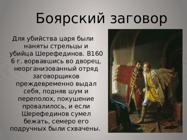 Боярский заговор Для убийства царя были наняты стрельцы и убийца Шерефединов. В1606 г. ворвавшись во дворец, неорганизованный отряд заговорщиков преждевременно выдал себя, подняв шум и переполох, покушение провалилось, и если Шерефединов сумел бежать, семеро его подручных были схвачены. 