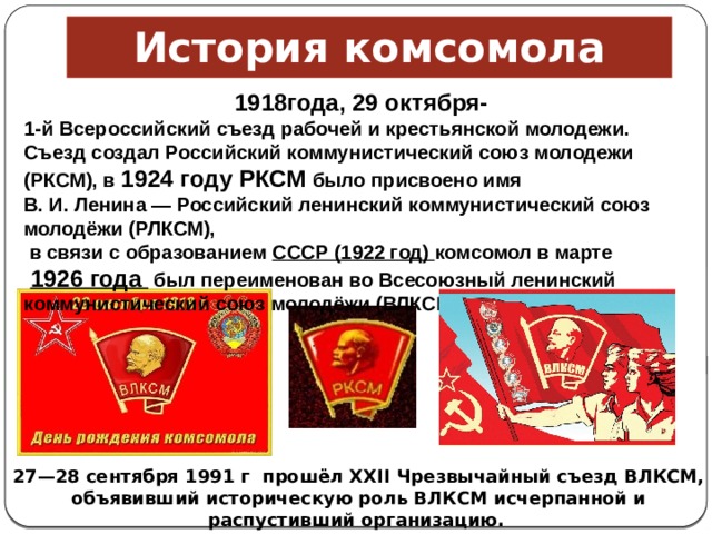 История комсомола 1918года, 29 октября- 1-й Всероссийский съезд рабочей и крестьянской молодежи. Съезд создал Российский коммунистический союз молодежи (РКСМ), в  1924 году РКСМ было присвоено имя В. И. Ленина — Российский ленинский коммунистический союз молодёжи (РЛКСМ),   в связи с образованием  СССР (1922 год) комсомол в марте   1926 года  был переименован во Всесоюзный ленинский коммунистический союз молодёжи (ВЛКСМ).  27—28 сентября 1991 г  прошёл XXII Чрезвычайный съезд ВЛКСМ, объявивший историческую роль ВЛКСМ исчерпанной и распустивший организацию.    