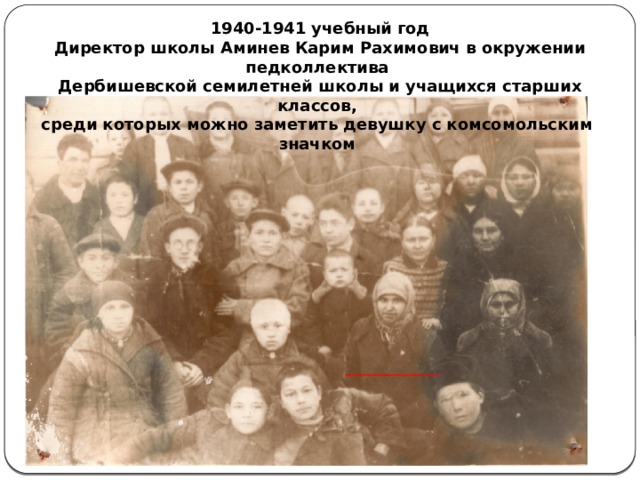 1940-1941 учебный год Директор школы Аминев Карим Рахимович в окружении педколлектива Дербишевской семилетней школы и учащихся старших классов, среди которых можно заметить девушку с комсомольским значком 