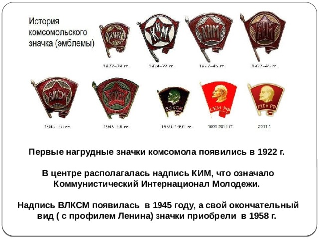 Первые нагрудные значки комсомола появились в 1922 г.  В центре располагалась надпись КИМ, что означало Коммунистический Интернационал Молодежи.  Надпись ВЛКСМ появилась в 1945 году, а свой окончательный вид ( с профилем Ленина) значки приобрели в 1958 г. 