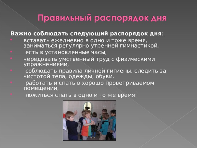 Важно соблюдать следующий распорядок дня : вставать ежедневно в одно и тоже время, заниматься регулярно утренней гимнастикой,  есть в установленные часы, чередовать умственный труд с физическими упражнениями,  соблюдать правила личной гигиены, следить за чистотой тела, одежды, обуви,  работать и спать в хорошо проветриваемом помещении,  ложиться спать в одно и то же время!  
