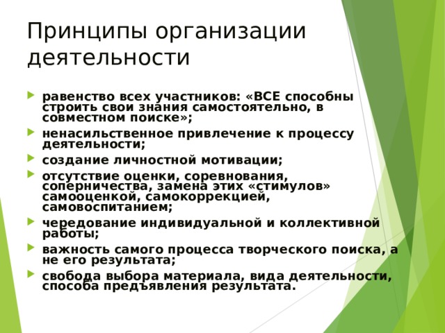 Принципы организации деятельности равенство всех участников: «ВСЕ способны строить свои знания самостоятельно, в совместном поиске»; ненасильственное привлечение к процессу деятельности; создание личностной мотивации; отсутствие оценки, соревнования, соперничества, замена этих «стимулов» самооценкой, самокоррекцией, самовоспитанием; чередование индивидуальной и коллективной работы; важность самого процесса творческого поиска, а не его результата; свобода выбора материала, вида деятельности, способа предъявления результата. 
