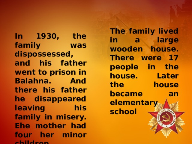 The family lived in a large wooden house. There were 17 people in the house. Later the house became an elementary school In 1930, the family was dispossessed, and his father went to prison in Balahna. And there his father he disappeared leaving his family in misery. Еhe mother had four her minor children. 