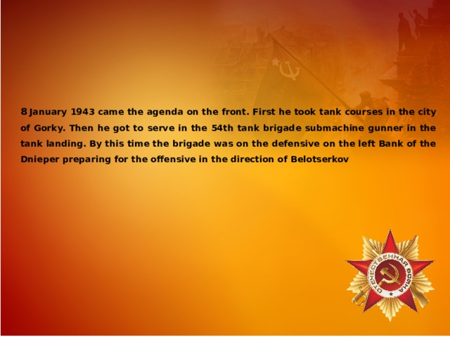 8  January 1943 came the agenda on the front. First he took tank courses in the city of Gorky. Then he got to serve in the 54th tank brigade submachine gunner in the tank landing. By this time the brigade was on the defensive on the left Bank of the Dnieper preparing for the offensive in the direction of Belotserkov 