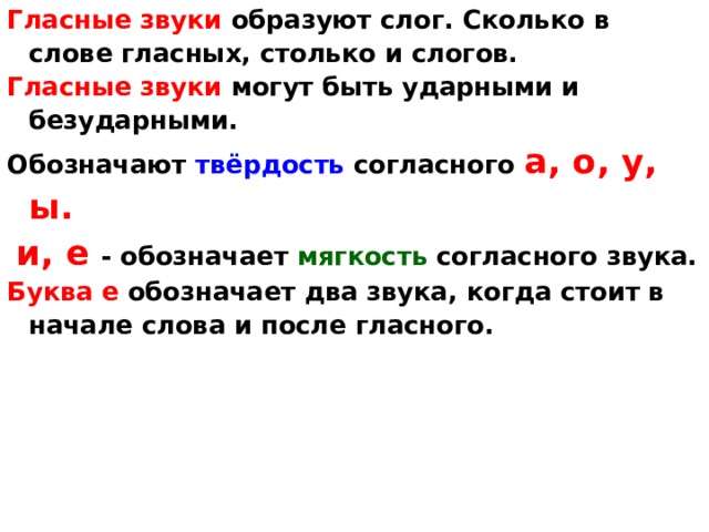 Гласные звуки образуют слог. Сколько в слове гласных, столько и слогов. Гласные звуки могут быть ударными и безударными. Обозначают твёрдость согласного а, о, у, ы.  и, е - обозначает мягкость согласного звука. Буква е обозначает два звука , когда стоит в начале слова и после гласного.    