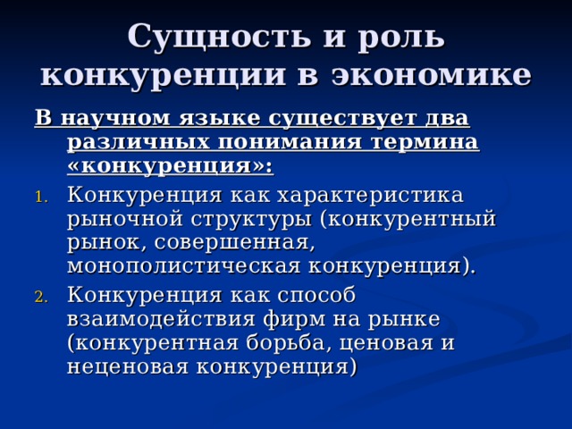 Сущность и роль конкуренции в экономике В научном языке существует два различных понимания термина «конкуренция»: Конкуренция как характеристика рыночной структуры (конкурентный рынок, совершенная, монополистическая конкуренция). Конкуренция как способ взаимодействия фирм на рынке (конкурентная борьба, ценовая и неценовая конкуренция) 