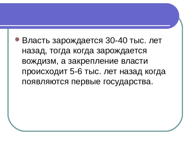 Власть зарождается 30-40 тыс. лет назад, тогда когда зарождается вождизм, а закрепление власти происходит 5-6 тыс. лет назад когда появляются первые государства. 