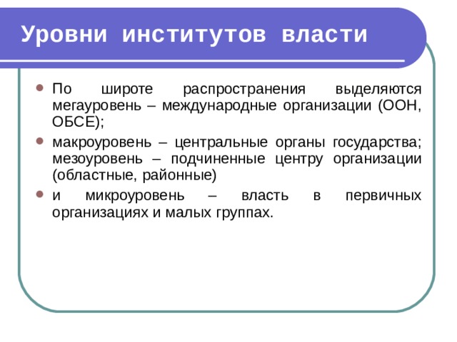 Уровни институтов власти По широте распространения выделяются мегауровень – международные организации (ООН, ОБСЕ); макроуровень – центральные органы государства; мезоуровень – подчиненные центру организации (областные, районные) и микроуровень – власть в первичных организациях и малых группах.  