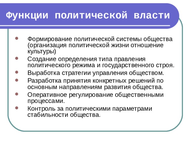 Функции политической власти Формирование политической системы общества (организация политической жизни отношение культуры) Создание определения типа правления политического режима и государственного строя. Выработка стратегии управления обществом. Разработка принятия конкретных решений по основным направлениям развития общества. Оперативное регулирование общественными процессами. Контроль за политическими параметрами стабильности общества. 