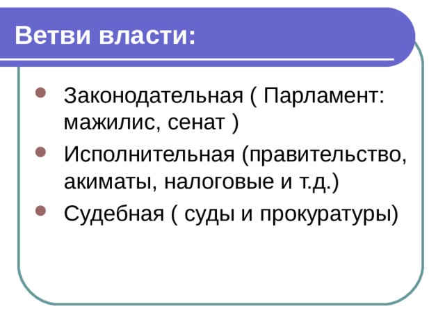 Ветви власти: Законодательная ( Парламент: мажилис, сенат ) Исполнительная (правительство, акиматы, налоговые и т.д.) Судебная ( суды и прокуратуры) 