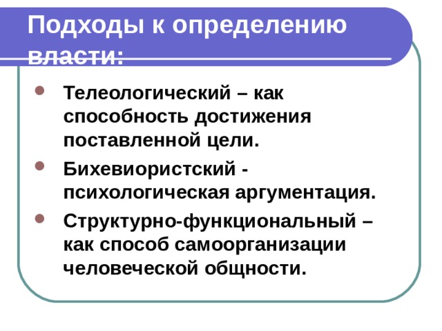 Подходы к определению власти: Телеологический – как способность достижения поставленной цели. Бихевиористский - психологическая аргументация. Структурно-функциональный – как способ самоорганизации человеческой общности. 