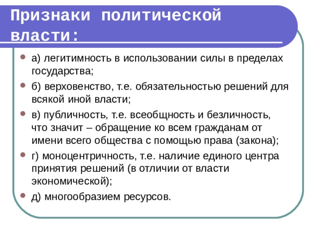 Признаки политической власти: а) легитимность в использовании силы в пределах государства; б) верховенство, т.е. обязательностью решений для всякой иной власти; в) публичность, т.е. всеобщность и безличность, что значит – обращение ко всем гражданам от имени всего общества с помощью права (закона); г) моноцентричность, т.е. наличие единого центра принятия решений (в отличии от власти экономической); д) многообразием ресурсов.  