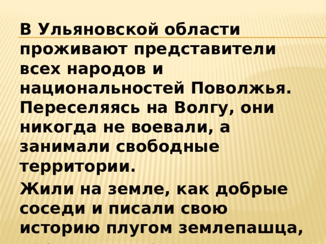 В Ульяновской области проживают представители всех народов и национальностей Поволжья. Переселяясь на Волгу, они никогда не воевали, а занимали свободные территории. Жили на земле, как добрые соседи и писали свою историю плугом землепашца, народными орнаментами, легендами, песнями и сказками. 