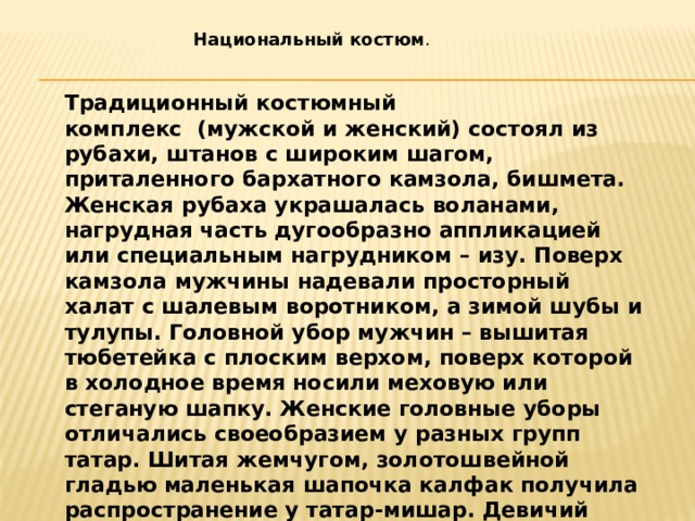 Национальный костюм . Традиционный костюмный комплекс  (мужской и женский) состоял из рубахи, штанов с широким шагом, приталенного бархатного камзола, бишмета. Женская рубаха украшалась воланами, нагрудная часть дугообразно аппликацией или специальным нагрудником – изу. Поверх камзола мужчины надевали просторный халат с шалевым воротником, а зимой шубы и тулупы. Головной убор мужчин – вышитая тюбетейка с плоским верхом, поверх которой в холодное время носили меховую или стеганую шапку. Женские головные уборы отличались своеобразием у разных групп татар. Шитая жемчугом, золотошвейной гладью маленькая шапочка калфак получила распространение у татар-мишар. Девичий головной убор такья представлял собой шапочку с полужестким околышем и мягким плоским верхом. Ее шили из синего, зеленого, бордового бархата и украшали вышивкой, бисером, монетами.  