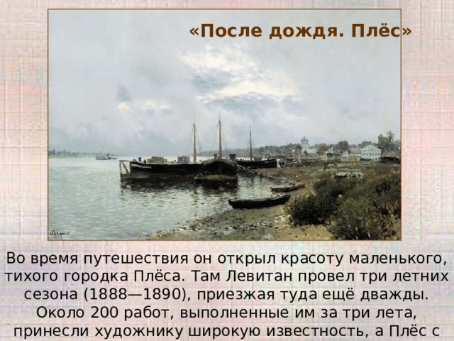 «После дождя. Плёс» Во время путешествия он открыл красоту маленького, тихого городка Плёса. Там Левитан провел три летних сезона (1888—1890), приезжая туда ещё дважды. Около 200 работ, выполненные им за три лета, принесли художнику широкую известность, а Плёс с тех пор стал очень популярен у пейзажистов. 