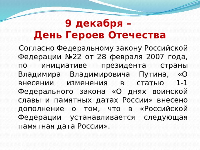 9 декабря –  День Героев Отечества  Согласно Федеральному закону Российской Федерации №22 от 28 февраля 2007 года, по инициативе президента страны Владимира Владимировича Путина, «О внесении изменения в статью 1-1 Федерального закона «О днях воинской славы и памятных датах России» внесено дополнение о том, что в «Российской Федерации устанавливается следующая памятная дата России». 