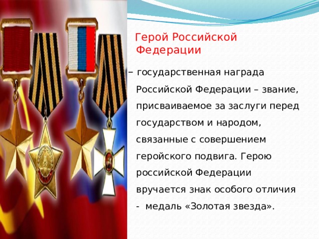  Герой Российской Федерации – государственная награда Российской Федерации – звание, присваиваемое за заслуги перед государством и народом, связанные с совершением геройского подвига. Герою российской Федерации вручается знак особого отличия - медаль «Золотая звезда».  